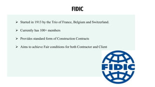  Started in 1913 by the Trio of France, Belgium and Switzerland.
 Currently has 100+ members
 Provides standard form of Construction Contracts
 Aims to achieve Fair conditions for both Contractor and Client
FIDIC
 