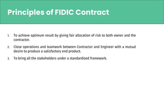 Principles of FIDIC Contract
1. To achieve optimum result by giving fair allocation of risk to both owner and the
contractor.
2. Close operations and teamwork between Contractor and Engineer with a mutual
desire to produce a satisfactory end product.
3. To bring all the stakeholders under a standardized framework.
 