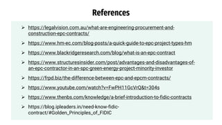 https://legalvision.com.au/what-are-engineering-procurement-and-
construction-epc-contracts/
 https://www.hm-ec.com/blog-posts/a-quick-guide-to-epc-project-types-hm
 https://www.blackridgeresearch.com/blog/what-is-an-epc-contract
 https://www.structuresinsider.com/post/advantages-and-disadvantages-of-
an-epc-contractor-in-an-spc-green-energy-project-minority-investor
 https://frpd.biz/the-difference-between-epc-and-epcm-contracts/
 https://www.youtube.com/watch?v=FwPH11GcVrQ&t=304s
 https://www.thenbs.com/knowledge/a-brief-introduction-to-fidic-contracts
 https://blog.ipleaders.in/need-know-fidic-
contract/#Golden_Principles_of_FIDIC
References
 