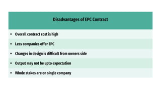 Disadvantages of EPC Contract
 Overall contract cost is high
 Less companies offer EPC
 Changes in design is difficult from owners side
 Output may not be upto expectation
 Whole stakes are on single company
 