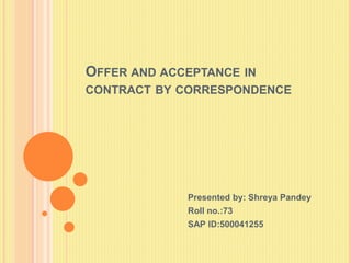 OFFER AND ACCEPTANCE IN
CONTRACT BY CORRESPONDENCE
Presented by: Shreya Pandey
Roll no.:73
SAP ID:500041255
 