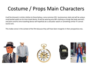 Costume / Props Main Characters
A will be dressed in similar clothes to those below, a very common 50’s businessman style and will be using a
small pocket watch as his time travel device. B will be wearing very 80’s clothing so things like body warmers
and jeans and his time travelling device will hopefully be a calculator watch or something similar if I cannot
source one.
This makes sense in the context of the film because they will have been incognito in their prospective eras.
 