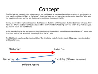 Concept
This film borrows elements from various genres and could easily be considered a mashup of genres. It has elements of
time travel reminiscent of Back to the Future’s time travel logic and has is also very similar to the short film ‘Spin’ with
the repetition element and the fact that there is no dialogue throughout the film
Moving about in time replaces the actions that happen in that time with the actions that the 2 contract killers do. They
notice the differences because they can travel in time and remember what things were like before they made changes,
but nobody else in the world knows.
It also borrows from action and gangster films from both the 50’s and 80’s. Invincible and overpowered 80’s action stars
from films such as The Terminator inspire style from the 80’s killer.
The 50’s killer is a stylish and professional killer. The style being modelled on the classic 50’s private inspector, jackets
and ties all around.
Start of day End of Day
Start of day
Different Actions
End of Day (Different outcome)
 