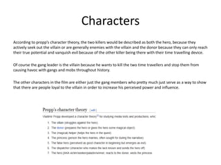 Characters
According to propp’s character theory, the two killers would be described as both the hero, because they
actively seek out the villain or are generally enemies with the villain and the donor because they can only reach
their true potential and vanquish evil because of the other killer being there with their time travelling device.
Of course the gang leader is the villain because he wants to kill the two time travellers and stop them from
causing havoc with gangs and mobs throughout history.
The other characters in the film are either just the gang members who pretty much just serve as a way to show
that there are people loyal to the villain in order to increase his perceived power and influence.
 