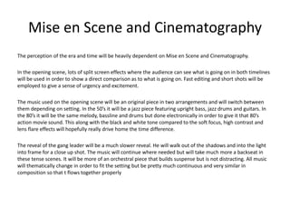 Mise en Scene and Cinematography
The perception of the era and time will be heavily dependent on Mise en Scene and Cinematography.
In the opening scene, lots of split screen effects where the audience can see what is going on in both timelines
will be used in order to show a direct comparison as to what is going on. Fast editing and short shots will be
employed to give a sense of urgency and excitement.
The music used on the opening scene will be an original piece in two arrangements and will switch between
them depending on setting. In the 50’s it will be a jazz piece featuring upright bass, jazz drums and guitars. In
the 80’s it will be the same melody, bassline and drums but done electronically in order to give it that 80’s
action movie sound. This along with the black and white tone compared to the soft focus, high contrast and
lens flare effects will hopefully really drive home the time difference.
The reveal of the gang leader will be a much slower reveal. He will walk out of the shadows and into the light
into frame for a close up shot. The music will continue where needed but will take much more a backseat in
these tense scenes. It will be more of an orchestral piece that builds suspense but is not distracting. All music
will thematically change in order to fit the setting but be pretty much continuous and very similar in
composition so that t flows together properly
 
