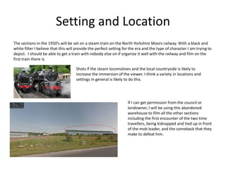 Setting and Location
The sections in the 1950’s will be set on a steam train on the North Yorkshire Moors railway. With a black and
white filter I believe that this will provide the perfect setting for the era and the type of character I am trying to
depict. I should be able to get a train with nobody else on if organise it well with the railway and film on the
first train there is.
Shots if the steam locomotives and the local countryside is likely to
increase the immersion of the viewer. I think a variety in locations and
settings in general is likely to do this.
If I can get permission from the council or
landowner, I will be using this abandoned
warehouse to film all the other sections
including the first encounter of the two time
travellers, being kidnapped and tied up in front
of the mob leader, and the comeback that they
make to defeat him.
 
