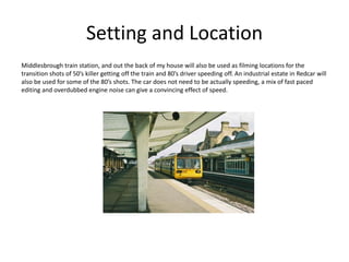 Setting and Location
Middlesbrough train station, and out the back of my house will also be used as filming locations for the
transition shots of 50’s killer getting off the train and 80’s driver speeding off. An industrial estate in Redcar will
also be used for some of the 80’s shots. The car does not need to be actually speeding, a mix of fast paced
editing and overdubbed engine noise can give a convincing effect of speed.
 