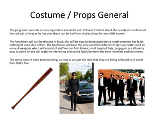 Costume / Props General
The gang boss needs to be wearing a black and white suit. It doesn’t matter about the quality or condition of
the suit just as long as he has one, these can be had from charity shops for very little money.
The henchmen will just be dressed in black, this will be easy to do because pretty much everyone has black
clothing of some description. The henchman will have the jerry can filled with petrol (actually water) and an
array of weapons which will consist of stuff we can find. Knives, small baseball bats, prop guns are all pretty
easy to come by and will make for interesting and varied fights between the time travellers and henchmen.
The scene doesn’t need to be too long, as long as you get the idea that they are being defeated by A and B
then that’s fine.
 