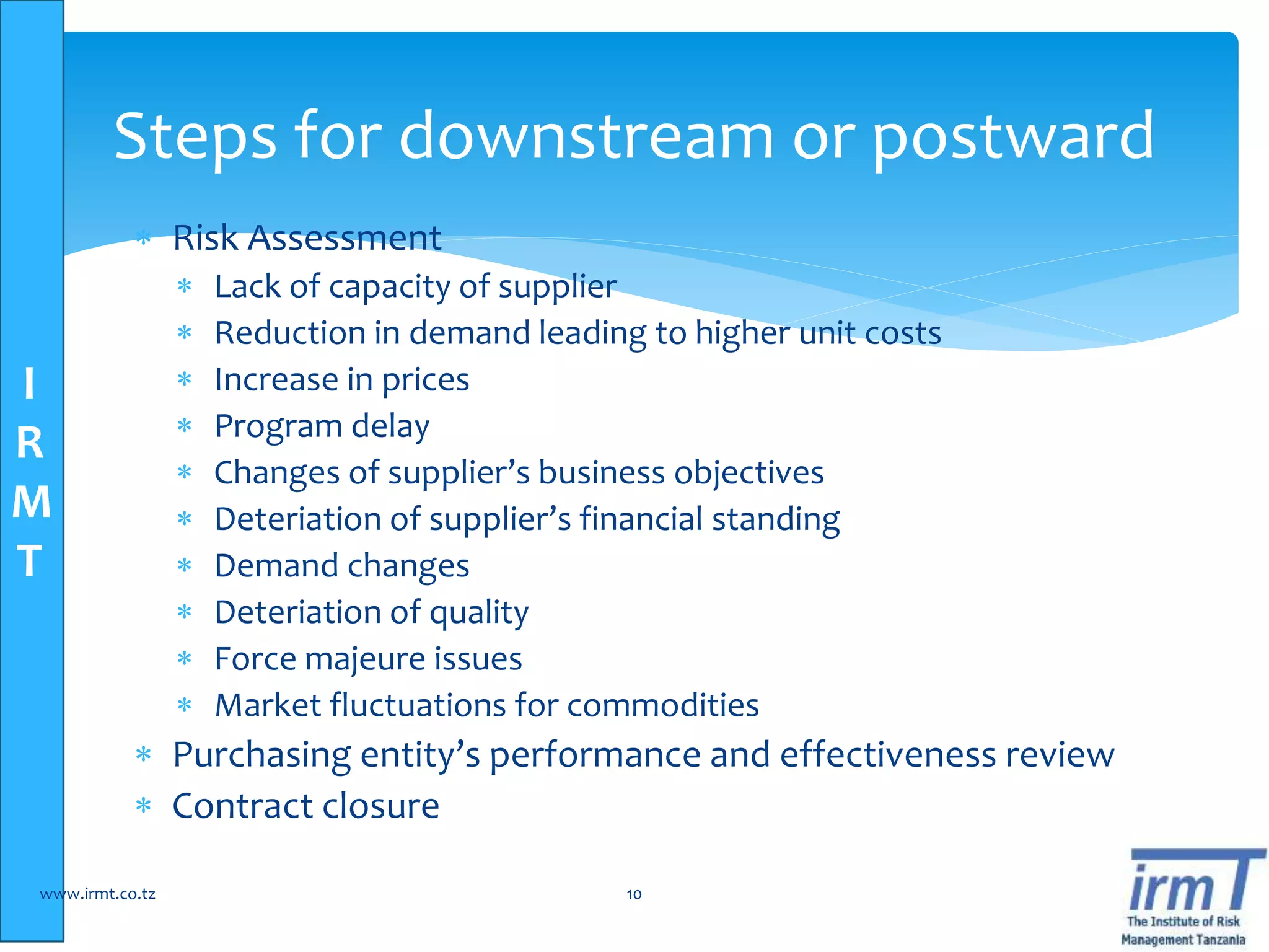 I
R
M
T
 Risk Assessment
 Lack of capacity of supplier
 Reduction in demand leading to higher unit costs
 Increase in prices
 Program delay
 Changes of supplier’s business objectives
 Deteriation of supplier’s financial standing
 Demand changes
 Deteriation of quality
 Force majeure issues
 Market fluctuations for commodities
 Purchasing entity’s performance and effectiveness review
 Contract closure
www.irmt.co.tz 10
Steps for downstream or postward
 