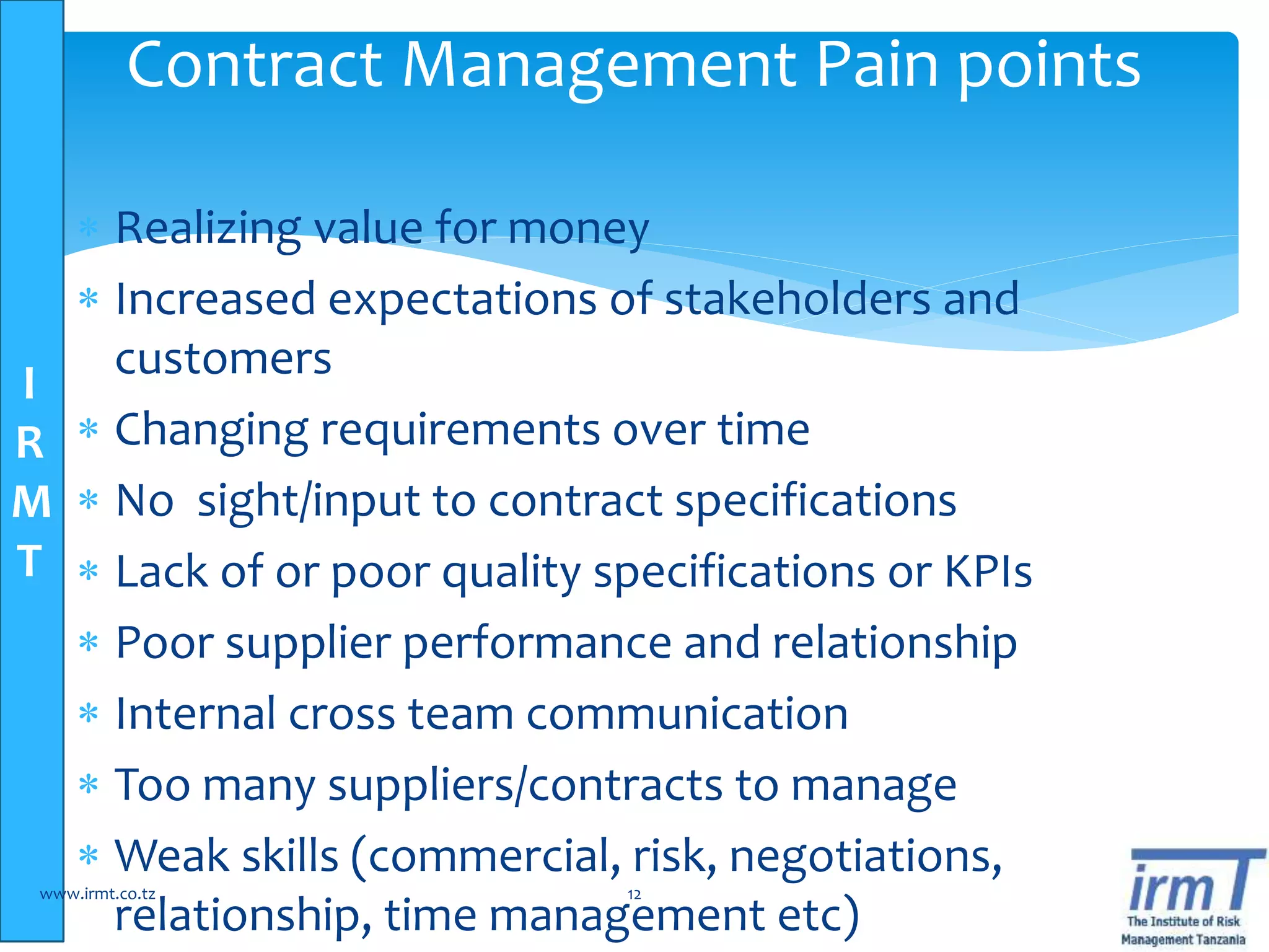 I
R
M
T
 Realizing value for money
 Increased expectations of stakeholders and
customers
 Changing requirements over time
 No sight/input to contract specifications
 Lack of or poor quality specifications or KPIs
 Poor supplier performance and relationship
 Internal cross team communication
 Too many suppliers/contracts to manage
 Weak skills (commercial, risk, negotiations,
relationship, time management etc)
www.irmt.co.tz 12
Contract Management Pain points
 