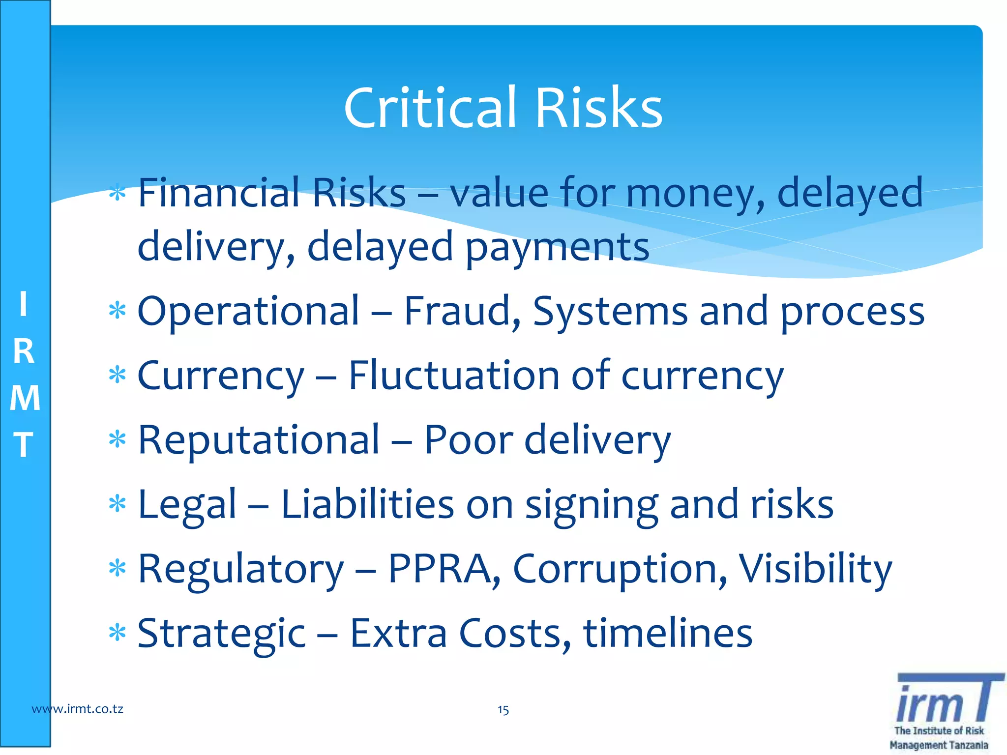 I
R
M
T
 Financial Risks – value for money, delayed
delivery, delayed payments
 Operational – Fraud, Systems and process
 Currency – Fluctuation of currency
 Reputational – Poor delivery
 Legal – Liabilities on signing and risks
 Regulatory – PPRA, Corruption, Visibility
 Strategic – Extra Costs, timelines
www.irmt.co.tz 15
Critical Risks
 
