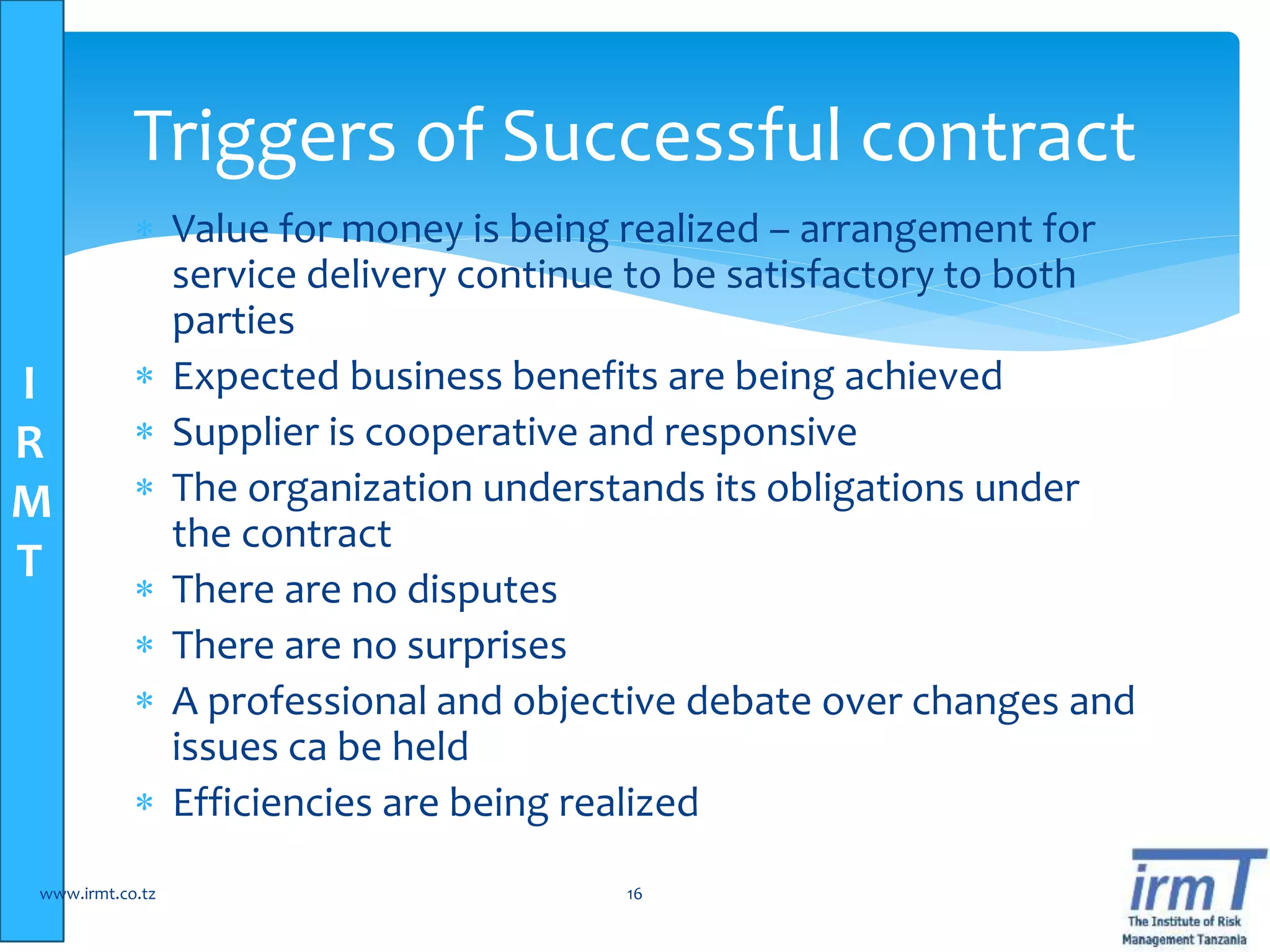 I
R
M
T
 Value for money is being realized – arrangement for
service delivery continue to be satisfactory to both
parties
 Expected business benefits are being achieved
 Supplier is cooperative and responsive
 The organization understands its obligations under
the contract
 There are no disputes
 There are no surprises
 A professional and objective debate over changes and
issues ca be held
 Efficiencies are being realized
www.irmt.co.tz 16
Triggers of Successful contract
 