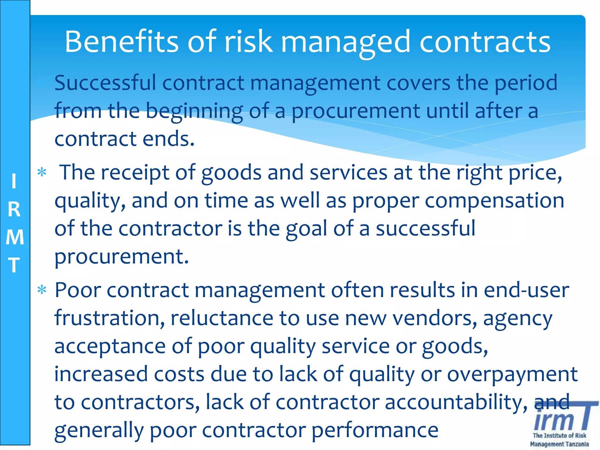 I
R
M
T
Benefits of risk managed contracts
 Successful contract management covers the period
from the beginning of a procurement until after a
contract ends.
 The receipt of goods and services at the right price,
quality, and on time as well as proper compensation
of the contractor is the goal of a successful
procurement.
 Poor contract management often results in end-user
frustration, reluctance to use new vendors, agency
acceptance of poor quality service or goods,
increased costs due to lack of quality or overpayment
to contractors, lack of contractor accountability, and
generally poor contractor performance
 