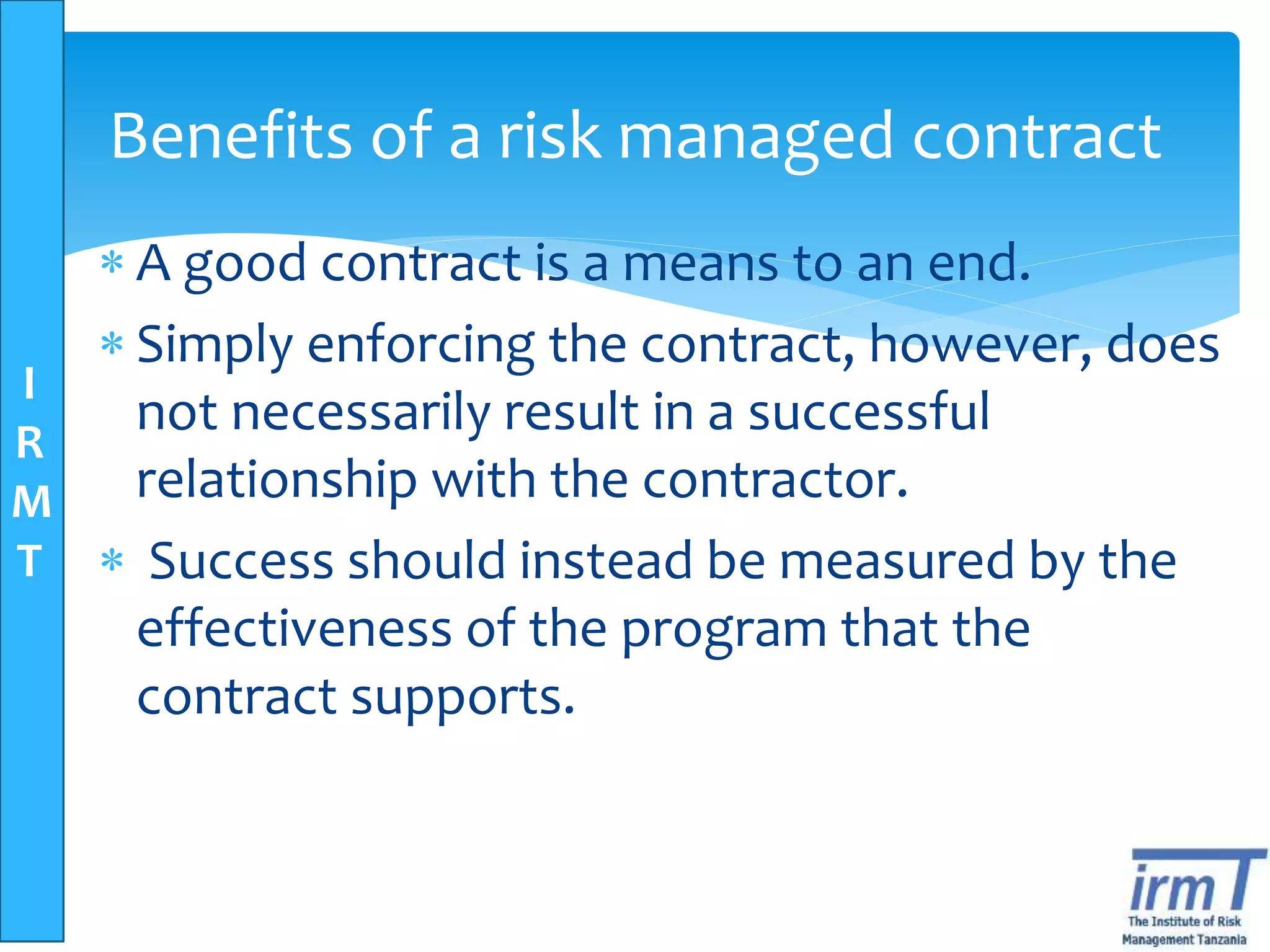 I
R
M
T
Benefits of a risk managed contract
 A good contract is a means to an end.
 Simply enforcing the contract, however, does
not necessarily result in a successful
relationship with the contractor.
 Success should instead be measured by the
effectiveness of the program that the
contract supports.
 