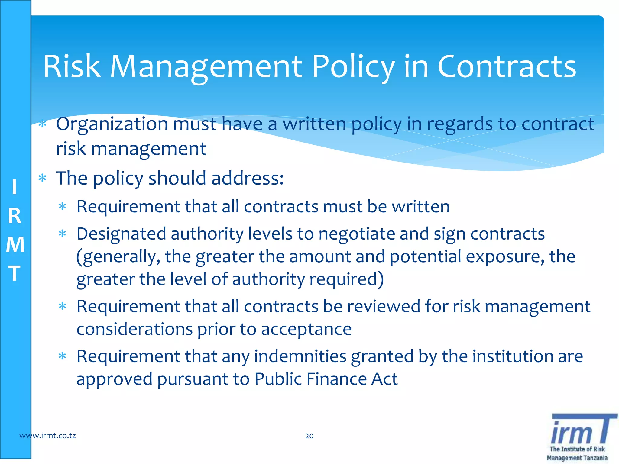 I
R
M
T
 Organization must have a written policy in regards to contract
risk management
 The policy should address:
 Requirement that all contracts must be written
 Designated authority levels to negotiate and sign contracts
(generally, the greater the amount and potential exposure, the
greater the level of authority required)
 Requirement that all contracts be reviewed for risk management
considerations prior to acceptance
 Requirement that any indemnities granted by the institution are
approved pursuant to Public Finance Act
www.irmt.co.tz 20
Risk Management Policy in Contracts
 