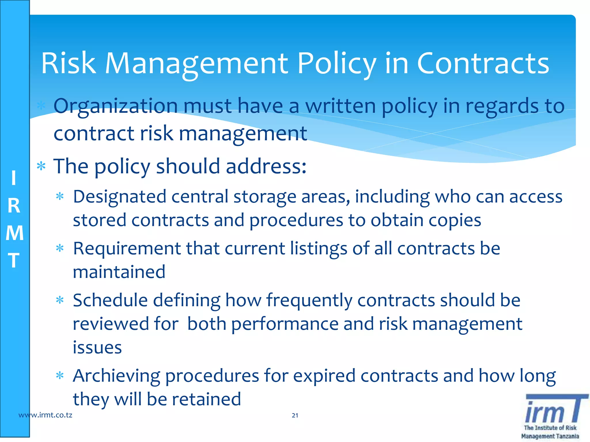 I
R
M
T
 Organization must have a written policy in regards to
contract risk management
 The policy should address:
 Designated central storage areas, including who can access
stored contracts and procedures to obtain copies
 Requirement that current listings of all contracts be
maintained
 Schedule defining how frequently contracts should be
reviewed for both performance and risk management
issues
 Archieving procedures for expired contracts and how long
they will be retained
www.irmt.co.tz 21
Risk Management Policy in Contracts
 