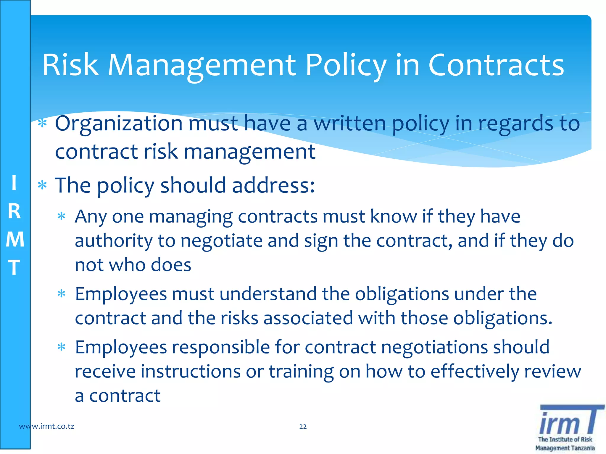 I
R
M
T
 Organization must have a written policy in regards to
contract risk management
 The policy should address:
 Any one managing contracts must know if they have
authority to negotiate and sign the contract, and if they do
not who does
 Employees must understand the obligations under the
contract and the risks associated with those obligations.
 Employees responsible for contract negotiations should
receive instructions or training on how to effectively review
a contract
www.irmt.co.tz 22
Risk Management Policy in Contracts
 