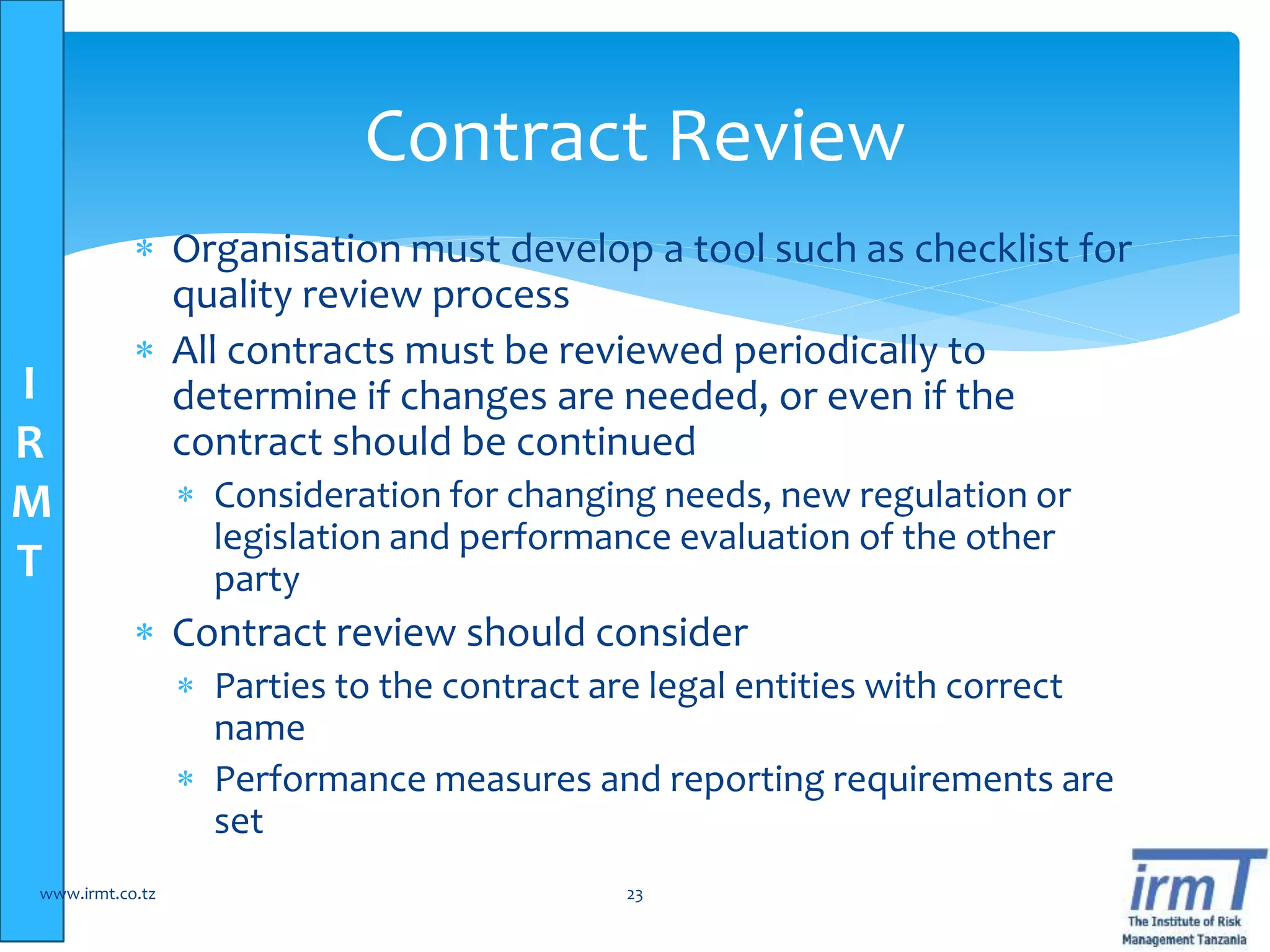 I
R
M
T
 Organisation must develop a tool such as checklist for
quality review process
 All contracts must be reviewed periodically to
determine if changes are needed, or even if the
contract should be continued
 Consideration for changing needs, new regulation or
legislation and performance evaluation of the other
party
 Contract review should consider
 Parties to the contract are legal entities with correct
name
 Performance measures and reporting requirements are
set
www.irmt.co.tz 23
Contract Review
 