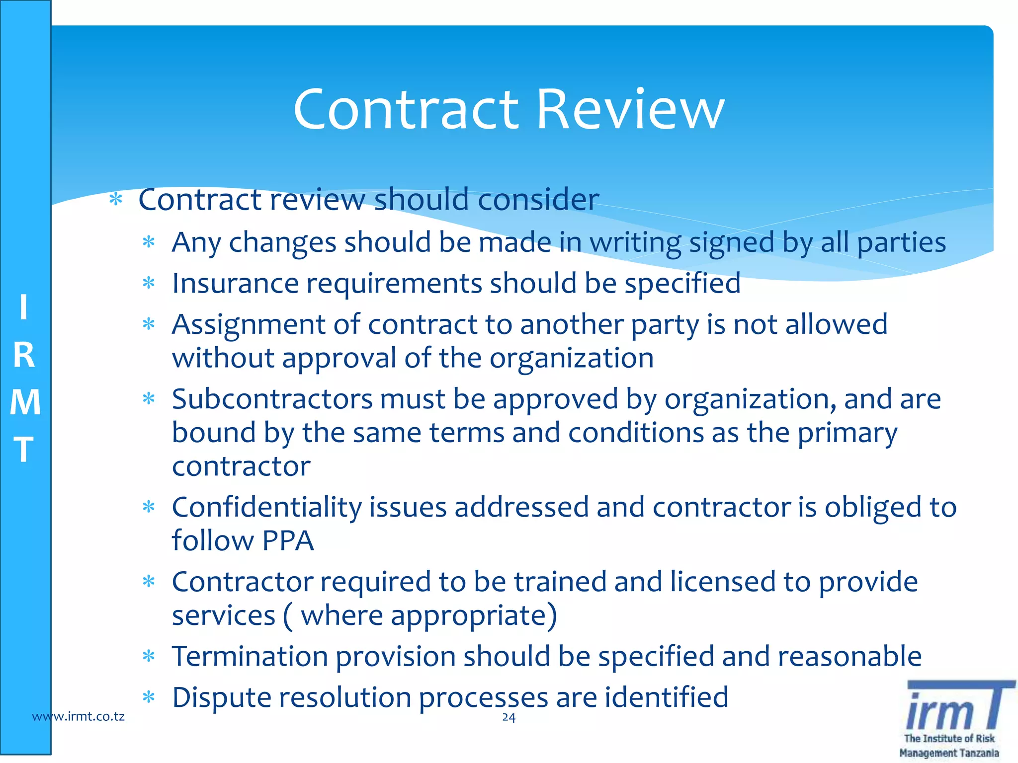 I
R
M
T
 Contract review should consider
 Any changes should be made in writing signed by all parties
 Insurance requirements should be specified
 Assignment of contract to another party is not allowed
without approval of the organization
 Subcontractors must be approved by organization, and are
bound by the same terms and conditions as the primary
contractor
 Confidentiality issues addressed and contractor is obliged to
follow PPA
 Contractor required to be trained and licensed to provide
services ( where appropriate)
 Termination provision should be specified and reasonable
 Dispute resolution processes are identifiedwww.irmt.co.tz 24
Contract Review
 