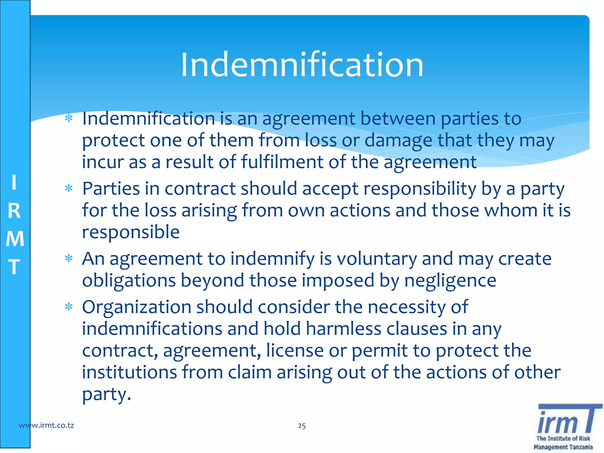 I
R
M
T
 Indemnification is an agreement between parties to
protect one of them from loss or damage that they may
incur as a result of fulfilment of the agreement
 Parties in contract should accept responsibility by a party
for the loss arising from own actions and those whom it is
responsible
 An agreement to indemnify is voluntary and may create
obligations beyond those imposed by negligence
 Organization should consider the necessity of
indemnifications and hold harmless clauses in any
contract, agreement, license or permit to protect the
institutions from claim arising out of the actions of other
party.
www.irmt.co.tz 25
Indemnification
 