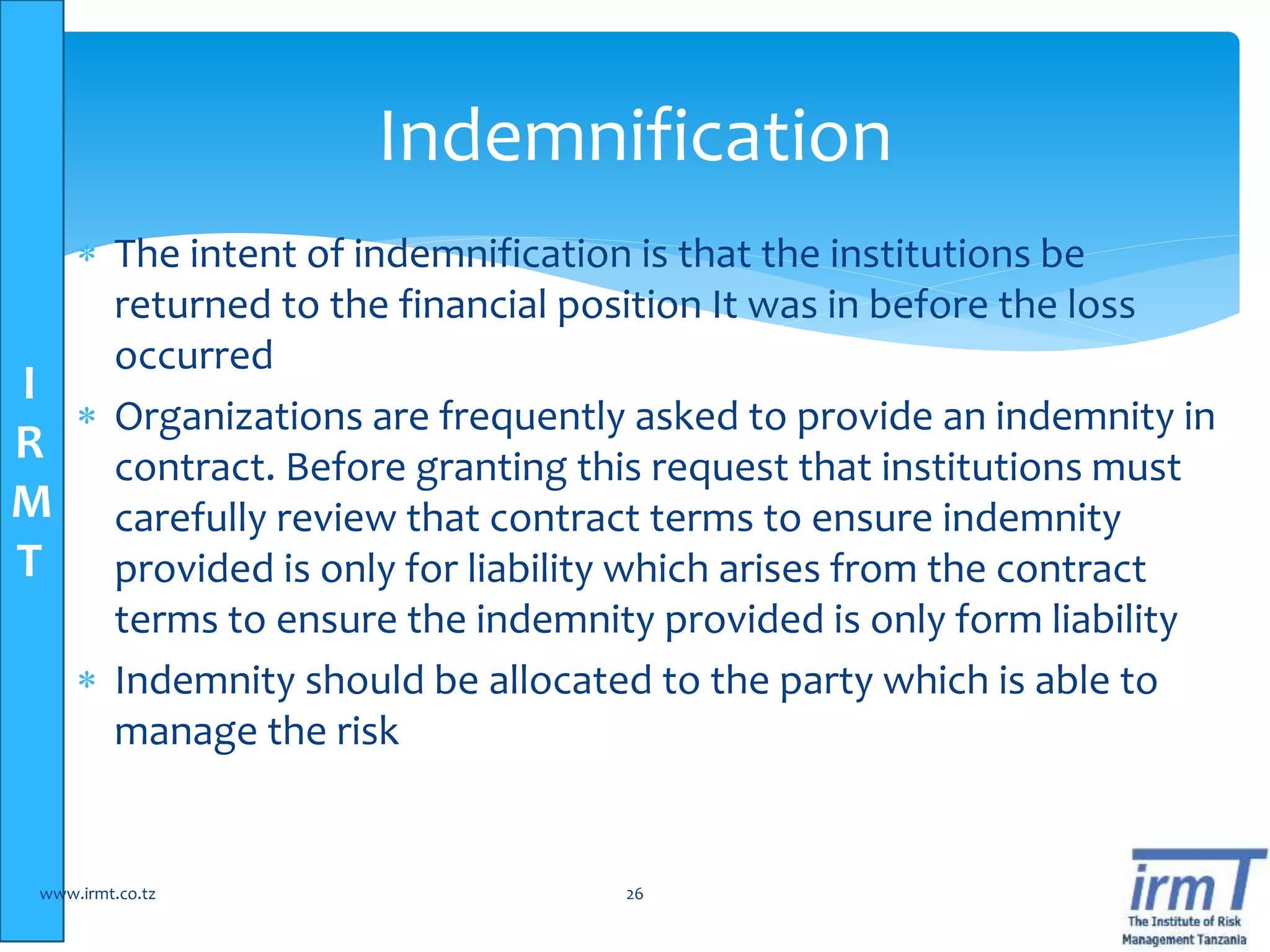 I
R
M
T
 The intent of indemnification is that the institutions be
returned to the financial position It was in before the loss
occurred
 Organizations are frequently asked to provide an indemnity in
contract. Before granting this request that institutions must
carefully review that contract terms to ensure indemnity
provided is only for liability which arises from the contract
terms to ensure the indemnity provided is only form liability
 Indemnity should be allocated to the party which is able to
manage the risk
www.irmt.co.tz 26
Indemnification
 