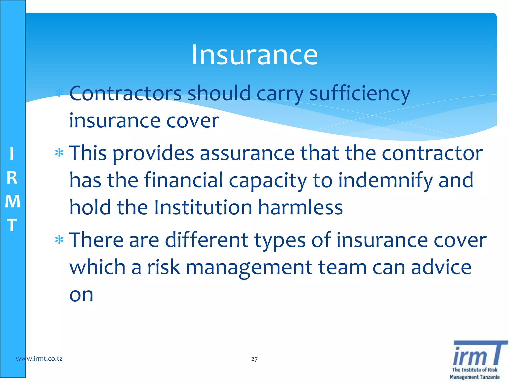I
R
M
T
 Contractors should carry sufficiency
insurance cover
 This provides assurance that the contractor
has the financial capacity to indemnify and
hold the Institution harmless
 There are different types of insurance cover
which a risk management team can advice
on
www.irmt.co.tz 27
Insurance
 