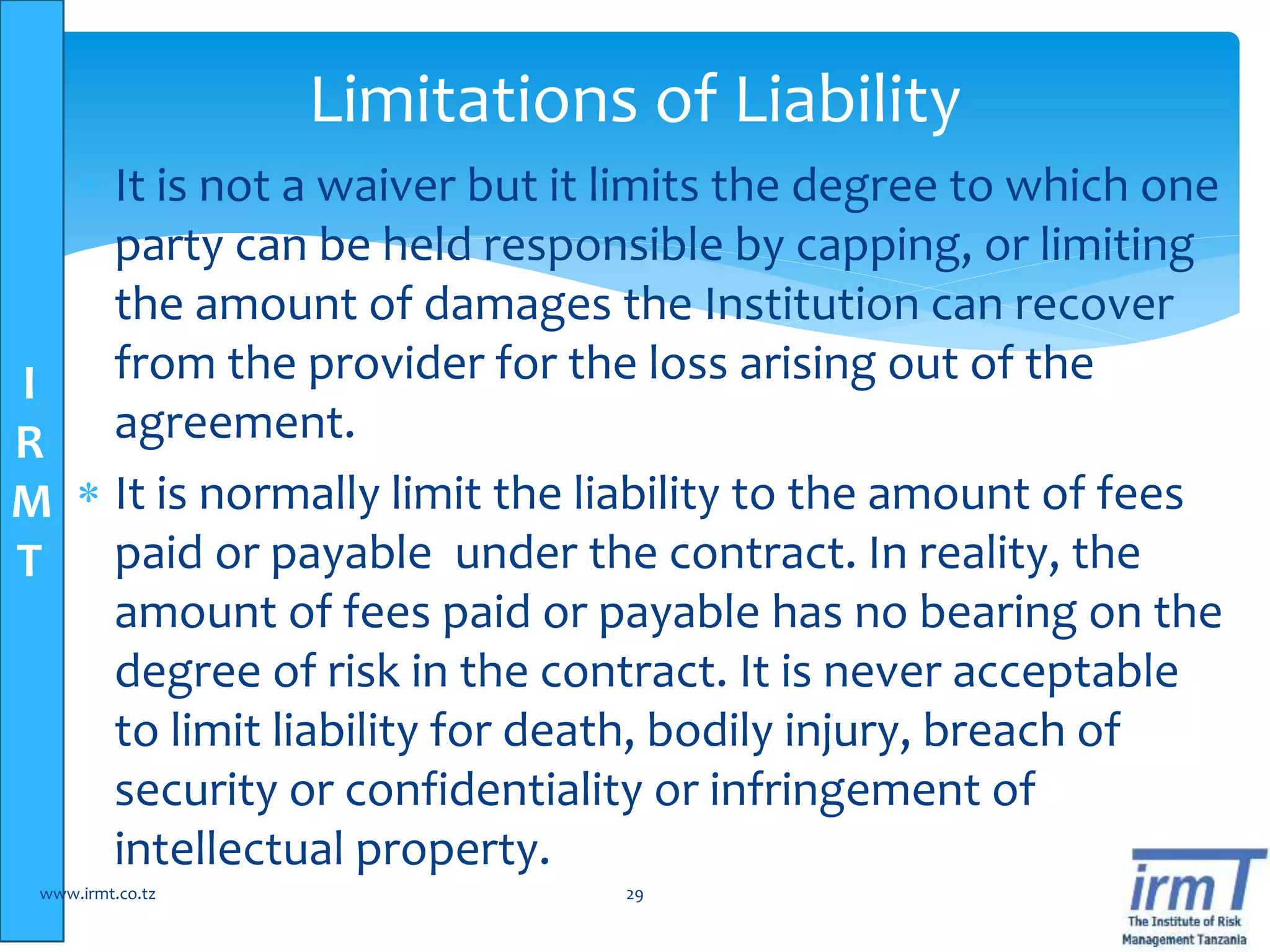 I
R
M
T
 It is not a waiver but it limits the degree to which one
party can be held responsible by capping, or limiting
the amount of damages the Institution can recover
from the provider for the loss arising out of the
agreement.
 It is normally limit the liability to the amount of fees
paid or payable under the contract. In reality, the
amount of fees paid or payable has no bearing on the
degree of risk in the contract. It is never acceptable
to limit liability for death, bodily injury, breach of
security or confidentiality or infringement of
intellectual property.
www.irmt.co.tz 29
Limitations of Liability
 