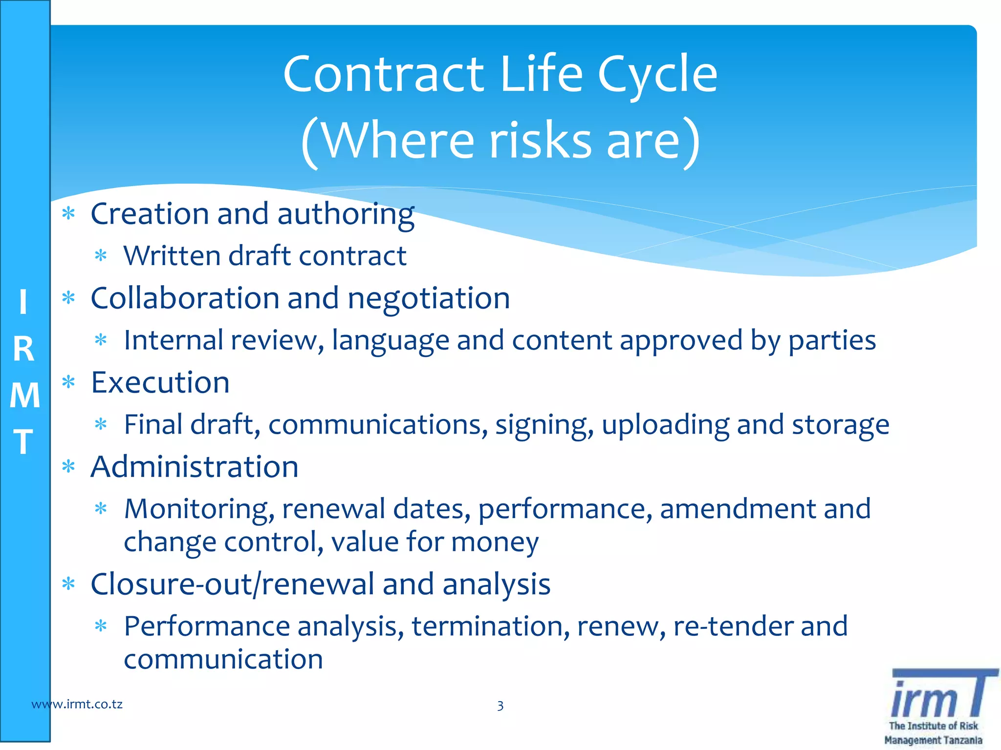 I
R
M
T
 Creation and authoring
 Written draft contract
 Collaboration and negotiation
 Internal review, language and content approved by parties
 Execution
 Final draft, communications, signing, uploading and storage
 Administration
 Monitoring, renewal dates, performance, amendment and
change control, value for money
 Closure-out/renewal and analysis
 Performance analysis, termination, renew, re-tender and
communication
www.irmt.co.tz 3
Contract Life Cycle
(Where risks are)
 