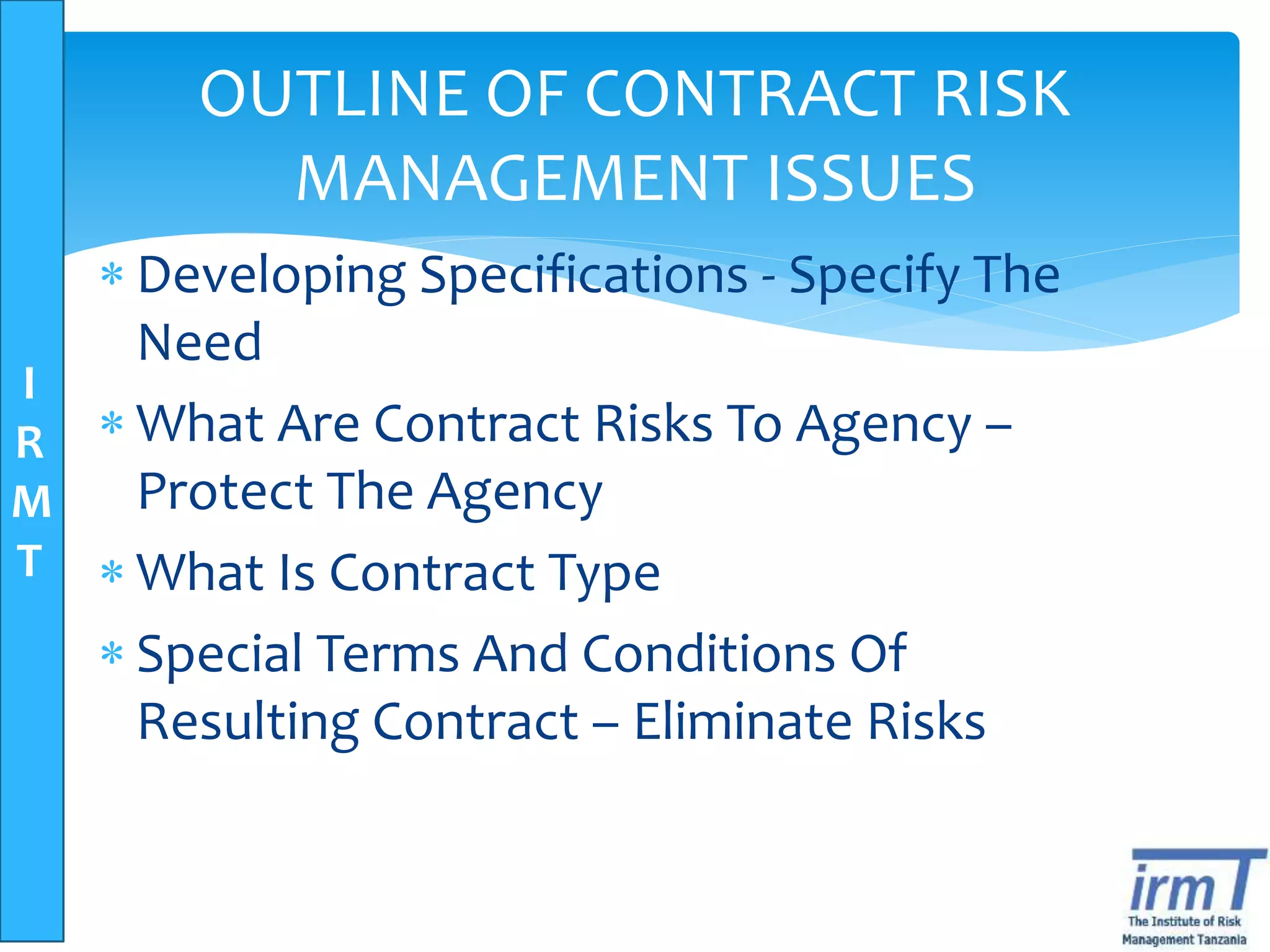I
R
M
T
OUTLINE OF CONTRACT RISK
MANAGEMENT ISSUES
 Developing Specifications - Specify The
Need
 What Are Contract Risks To Agency –
Protect The Agency
 What Is Contract Type
 Special Terms And Conditions Of
Resulting Contract – Eliminate Risks
 