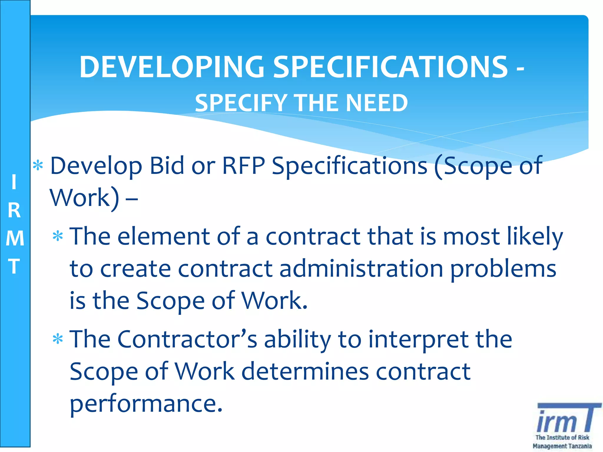 I
R
M
T
DEVELOPING SPECIFICATIONS -
SPECIFY THE NEED
 Develop Bid or RFP Specifications (Scope of
Work) –
 The element of a contract that is most likely
to create contract administration problems
is the Scope of Work.
 The Contractor’s ability to interpret the
Scope of Work determines contract
performance.
 