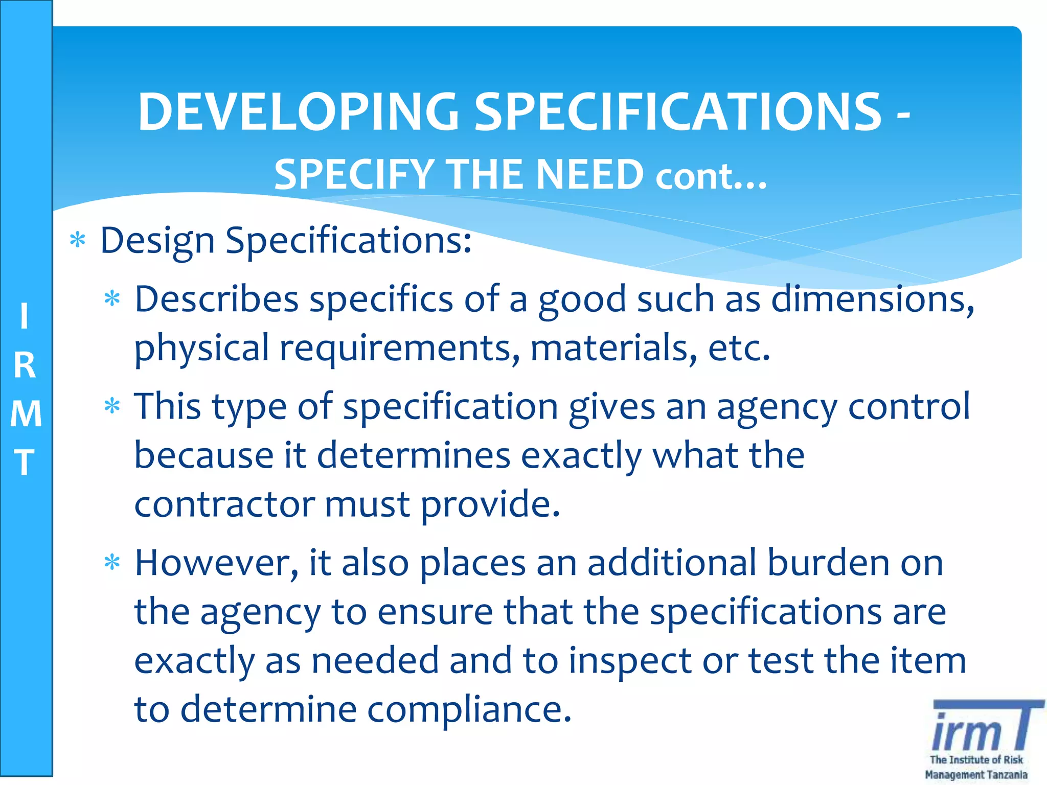 I
R
M
T
DEVELOPING SPECIFICATIONS -
SPECIFY THE NEED cont…
 Design Specifications:
 Describes specifics of a good such as dimensions,
physical requirements, materials, etc.
 This type of specification gives an agency control
because it determines exactly what the
contractor must provide.
 However, it also places an additional burden on
the agency to ensure that the specifications are
exactly as needed and to inspect or test the item
to determine compliance.
 