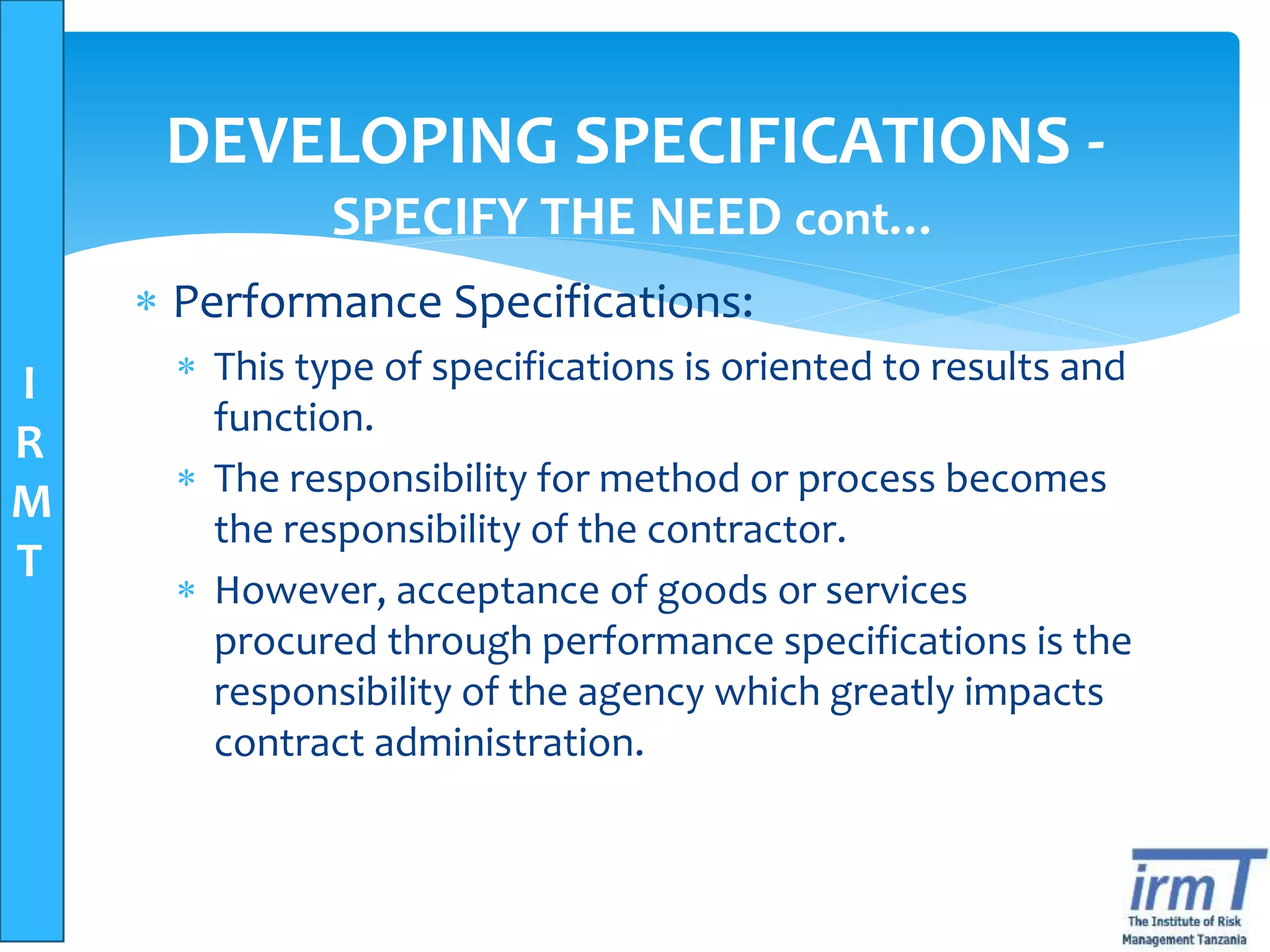 I
R
M
T
DEVELOPING SPECIFICATIONS -
SPECIFY THE NEED cont…
 Performance Specifications:
 This type of specifications is oriented to results and
function.
 The responsibility for method or process becomes
the responsibility of the contractor.
 However, acceptance of goods or services
procured through performance specifications is the
responsibility of the agency which greatly impacts
contract administration.
 