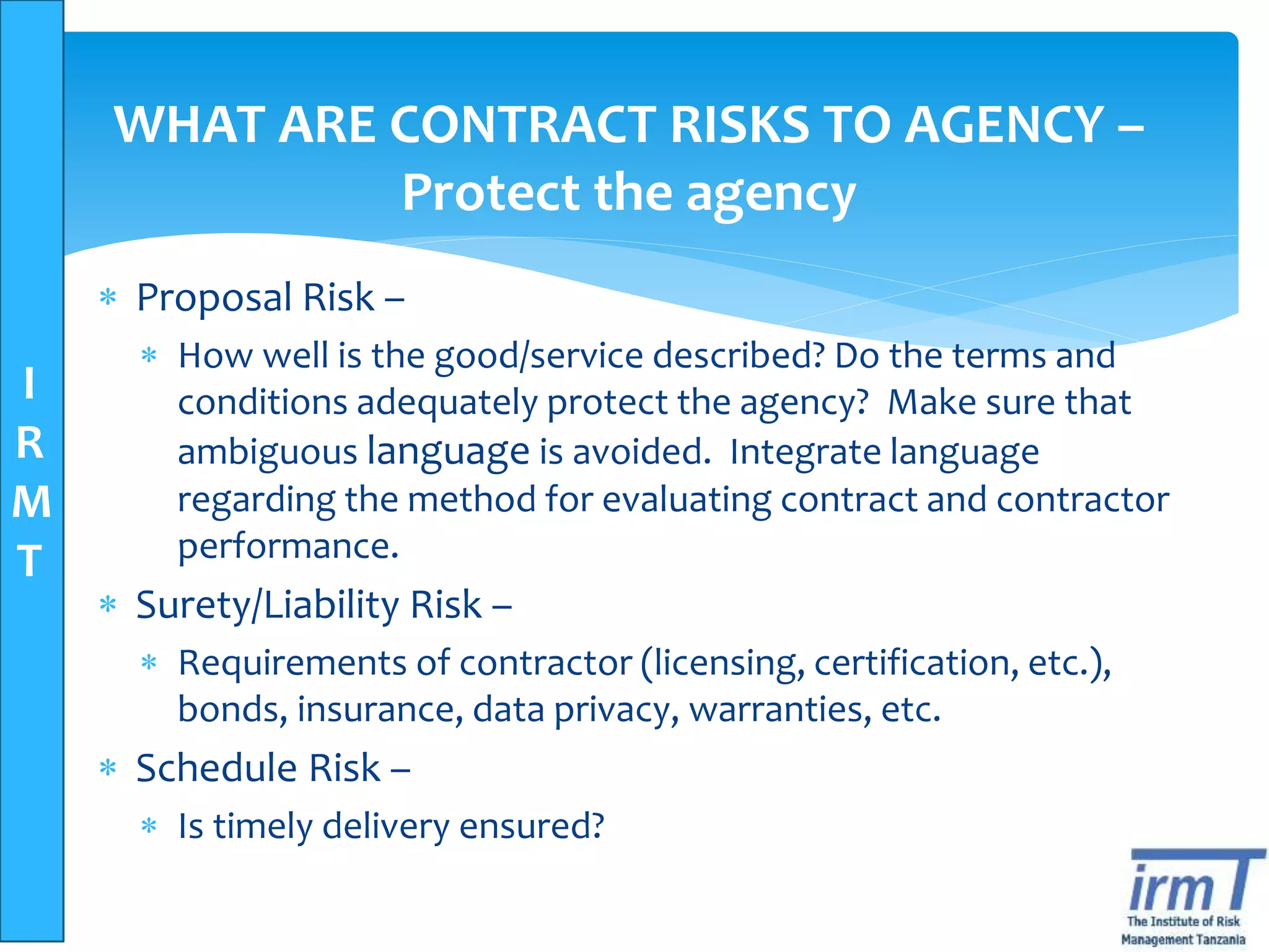 I
R
M
T
WHAT ARE CONTRACT RISKS TO AGENCY –
Protect the agency
 Proposal Risk –
 How well is the good/service described? Do the terms and
conditions adequately protect the agency? Make sure that
ambiguous language is avoided. Integrate language
regarding the method for evaluating contract and contractor
performance.
 Surety/Liability Risk –
 Requirements of contractor (licensing, certification, etc.),
bonds, insurance, data privacy, warranties, etc.
 Schedule Risk –
 Is timely delivery ensured?
 