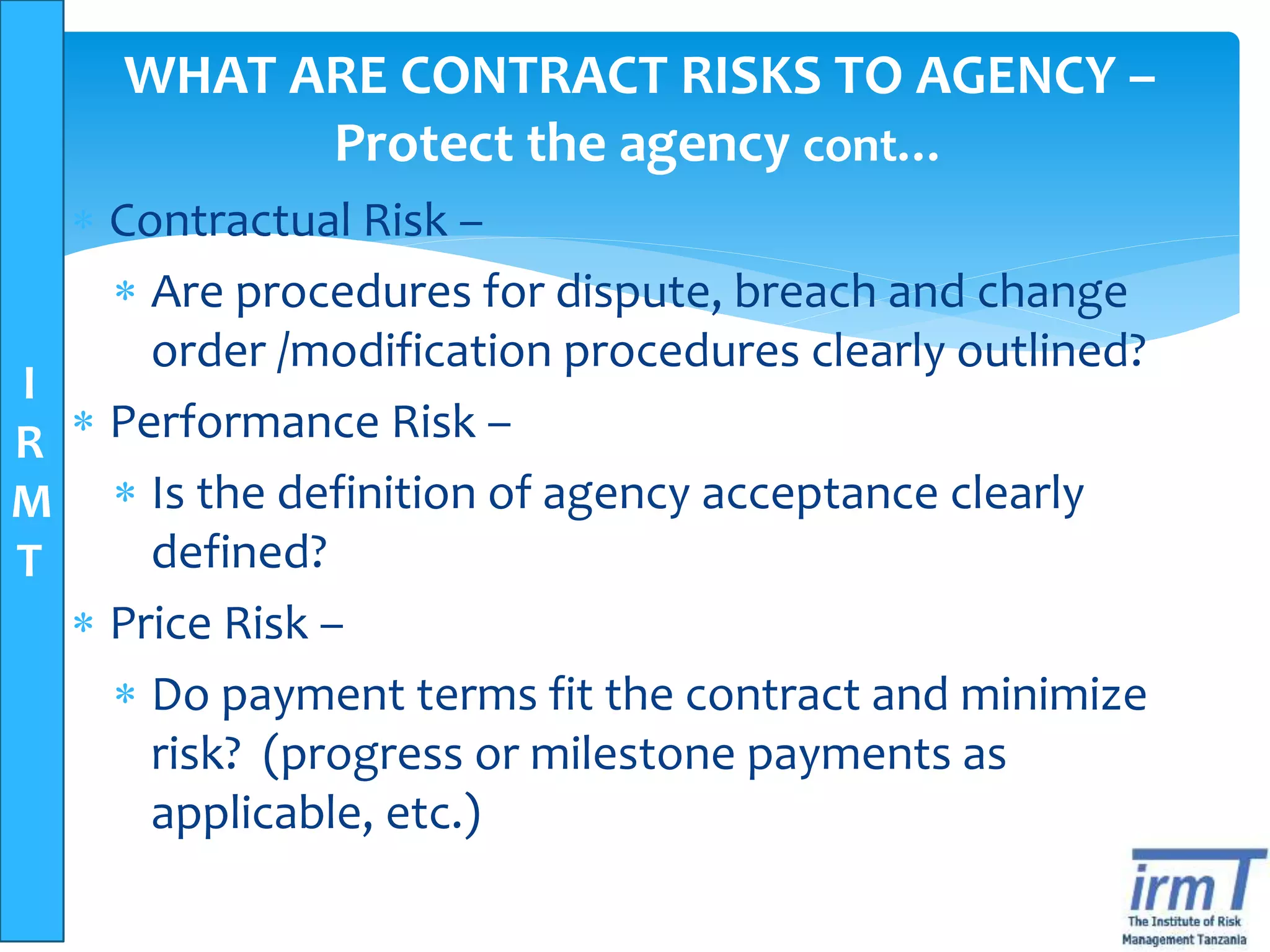 I
R
M
T
WHAT ARE CONTRACT RISKS TO AGENCY –
Protect the agency cont…
 Contractual Risk –
 Are procedures for dispute, breach and change
order /modification procedures clearly outlined?
 Performance Risk –
 Is the definition of agency acceptance clearly
defined?
 Price Risk –
 Do payment terms fit the contract and minimize
risk? (progress or milestone payments as
applicable, etc.)
 
