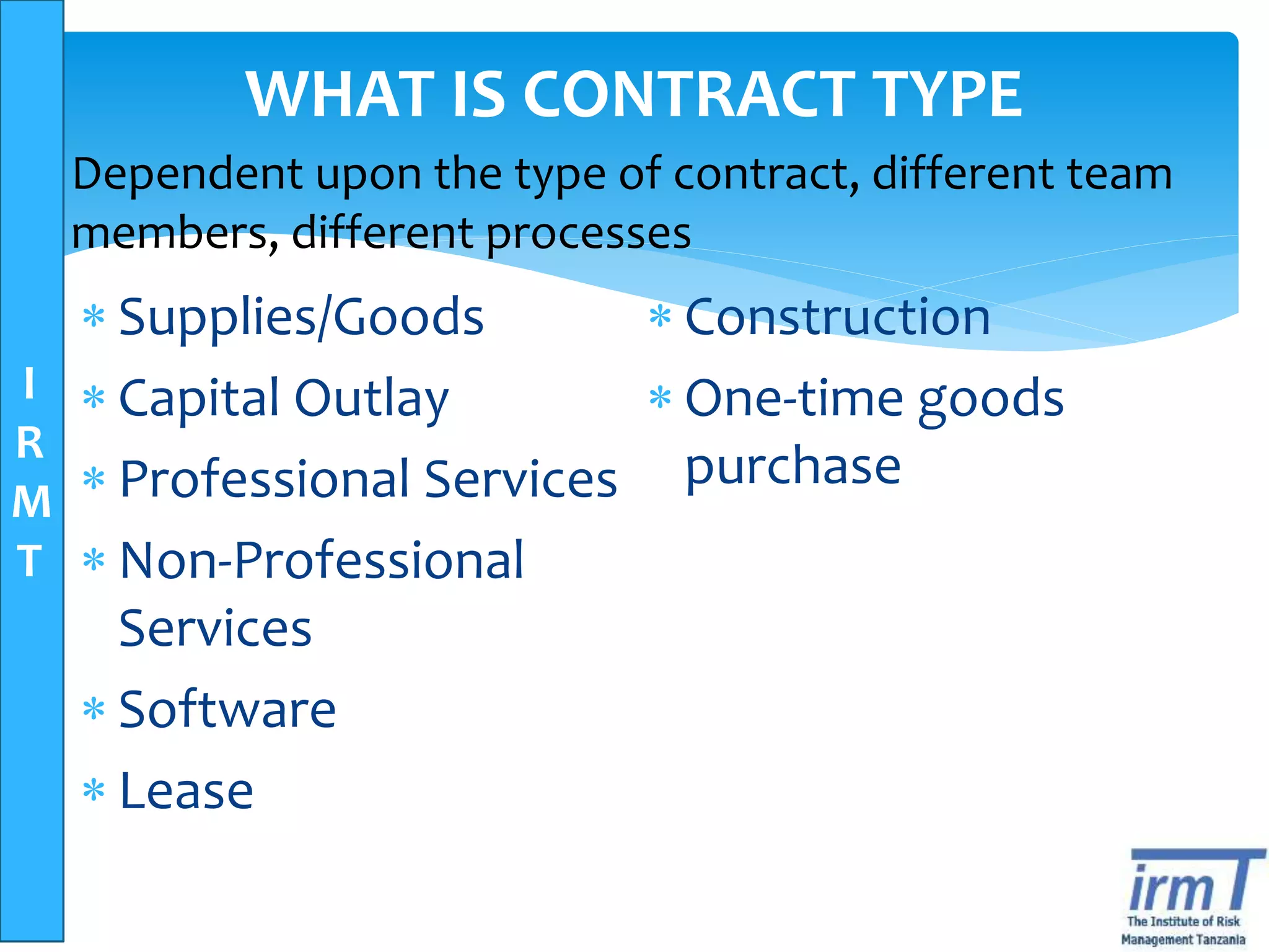 I
R
M
T
WHAT IS CONTRACT TYPE
 Supplies/Goods
 Capital Outlay
 Professional Services
 Non-Professional
Services
 Software
 Lease
 Construction
 One-time goods
purchase
Dependent upon the type of contract, different team
members, different processes
 