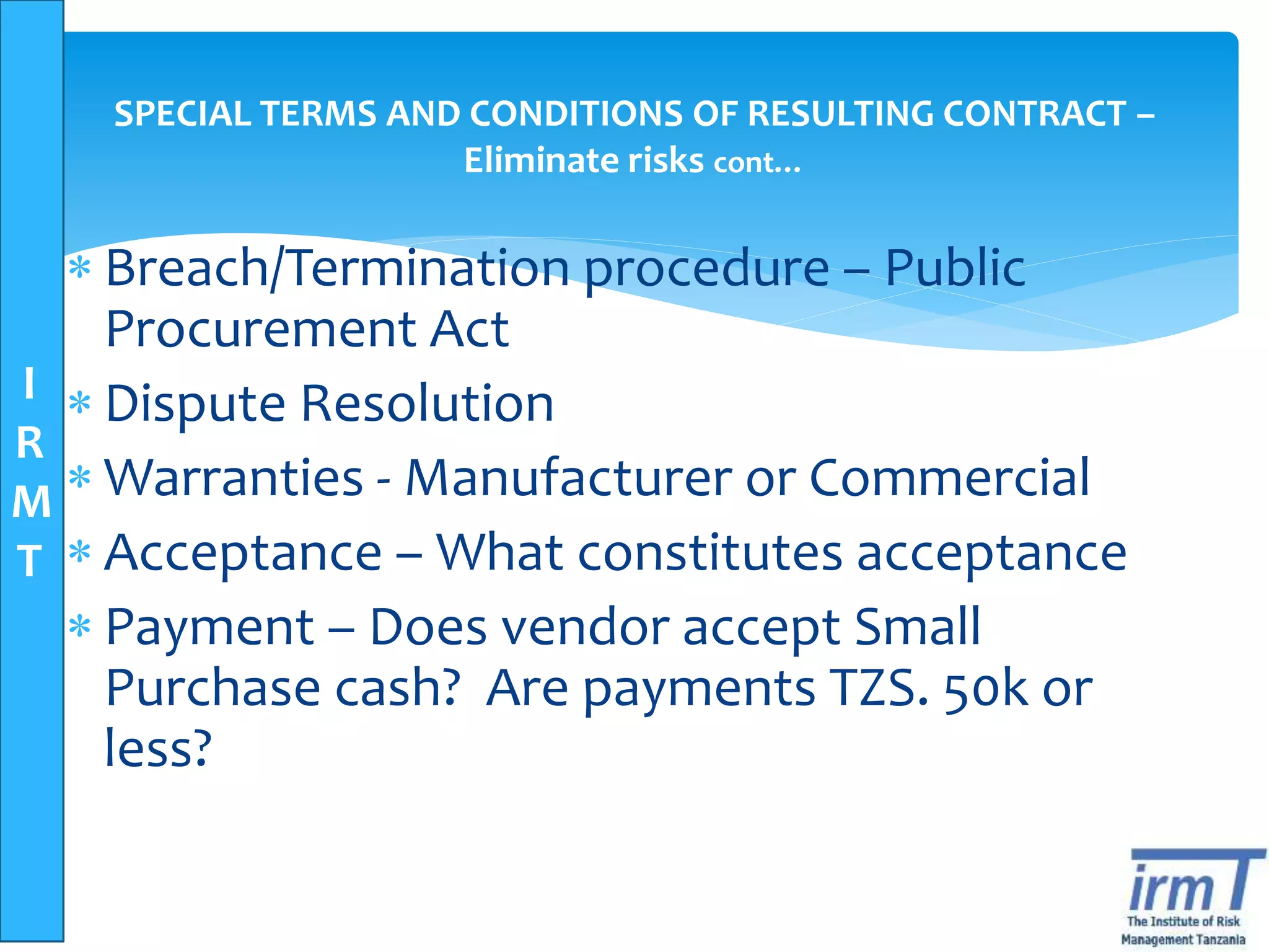 I
R
M
T
SPECIAL TERMS AND CONDITIONS OF RESULTING CONTRACT –
Eliminate risks cont…
 Breach/Termination procedure – Public
Procurement Act
 Dispute Resolution
 Warranties - Manufacturer or Commercial
 Acceptance – What constitutes acceptance
 Payment – Does vendor accept Small
Purchase cash? Are payments TZS. 50k or
less?
 