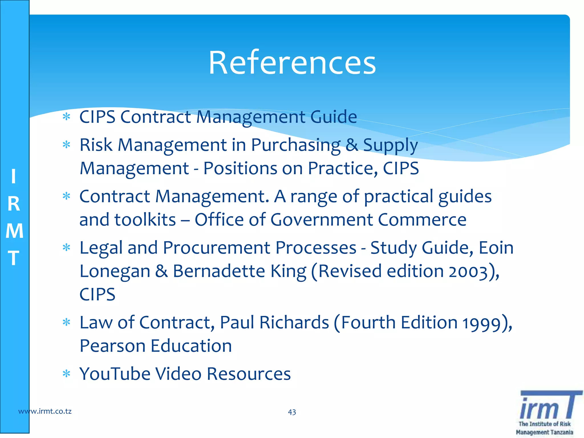 I
R
M
T
 CIPS Contract Management Guide
 Risk Management in Purchasing & Supply
Management - Positions on Practice, CIPS
 Contract Management. A range of practical guides
and toolkits – Office of Government Commerce
 Legal and Procurement Processes - Study Guide, Eoin
Lonegan & Bernadette King (Revised edition 2003),
CIPS
 Law of Contract, Paul Richards (Fourth Edition 1999),
Pearson Education
 YouTube Video Resources
www.irmt.co.tz 43
References
 