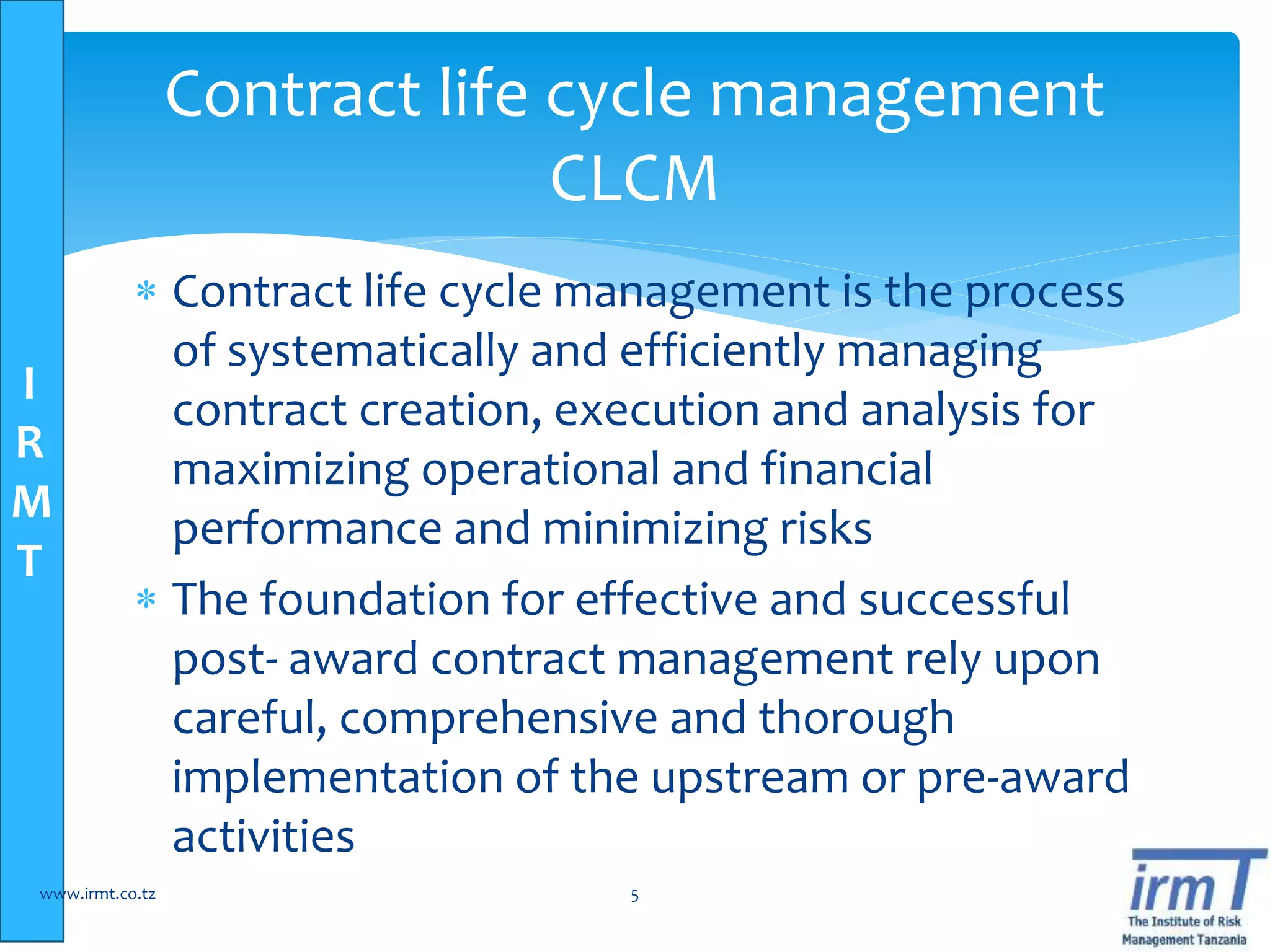 I
R
M
T
 Contract life cycle management is the process
of systematically and efficiently managing
contract creation, execution and analysis for
maximizing operational and financial
performance and minimizing risks
 The foundation for effective and successful
post- award contract management rely upon
careful, comprehensive and thorough
implementation of the upstream or pre-award
activities
www.irmt.co.tz 5
Contract life cycle management
CLCM
 