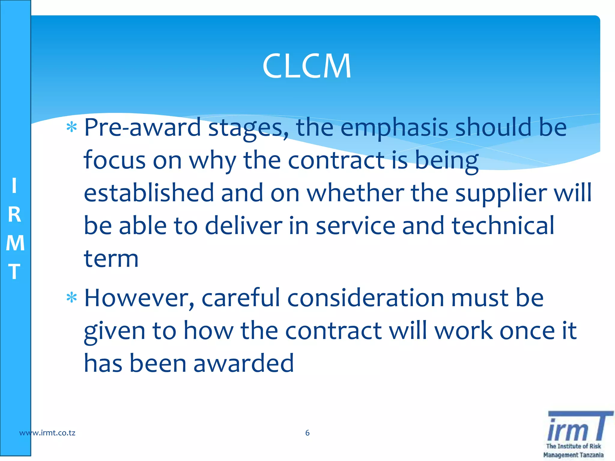 I
R
M
T
 Pre-award stages, the emphasis should be
focus on why the contract is being
established and on whether the supplier will
be able to deliver in service and technical
term
 However, careful consideration must be
given to how the contract will work once it
has been awarded
www.irmt.co.tz 6
CLCM
 