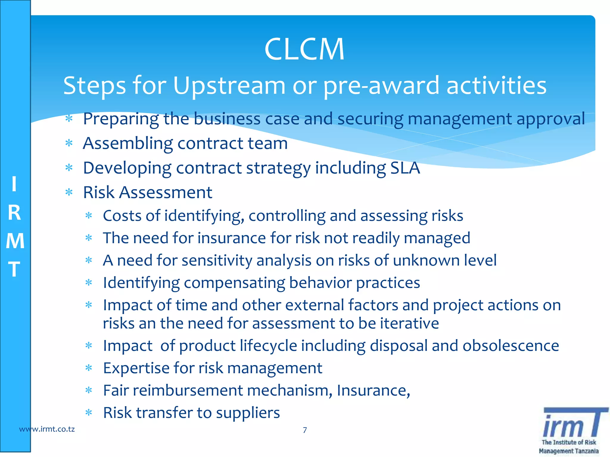 I
R
M
T
 Preparing the business case and securing management approval
 Assembling contract team
 Developing contract strategy including SLA
 Risk Assessment
 Costs of identifying, controlling and assessing risks
 The need for insurance for risk not readily managed
 A need for sensitivity analysis on risks of unknown level
 Identifying compensating behavior practices
 Impact of time and other external factors and project actions on
risks an the need for assessment to be iterative
 Impact of product lifecycle including disposal and obsolescence
 Expertise for risk management
 Fair reimbursement mechanism, Insurance,
 Risk transfer to suppliers
www.irmt.co.tz 7
CLCM
Steps for Upstream or pre-award activities
 