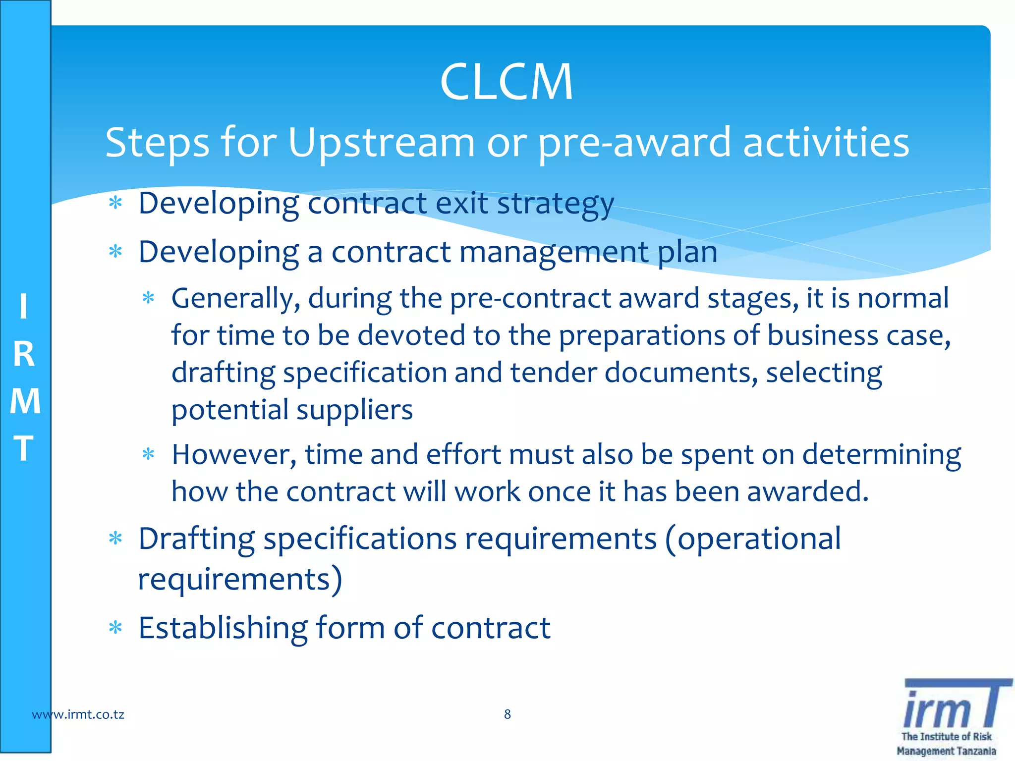 I
R
M
T
 Developing contract exit strategy
 Developing a contract management plan
 Generally, during the pre-contract award stages, it is normal
for time to be devoted to the preparations of business case,
drafting specification and tender documents, selecting
potential suppliers
 However, time and effort must also be spent on determining
how the contract will work once it has been awarded.
 Drafting specifications requirements (operational
requirements)
 Establishing form of contract
www.irmt.co.tz 8
CLCM
Steps for Upstream or pre-award activities
 