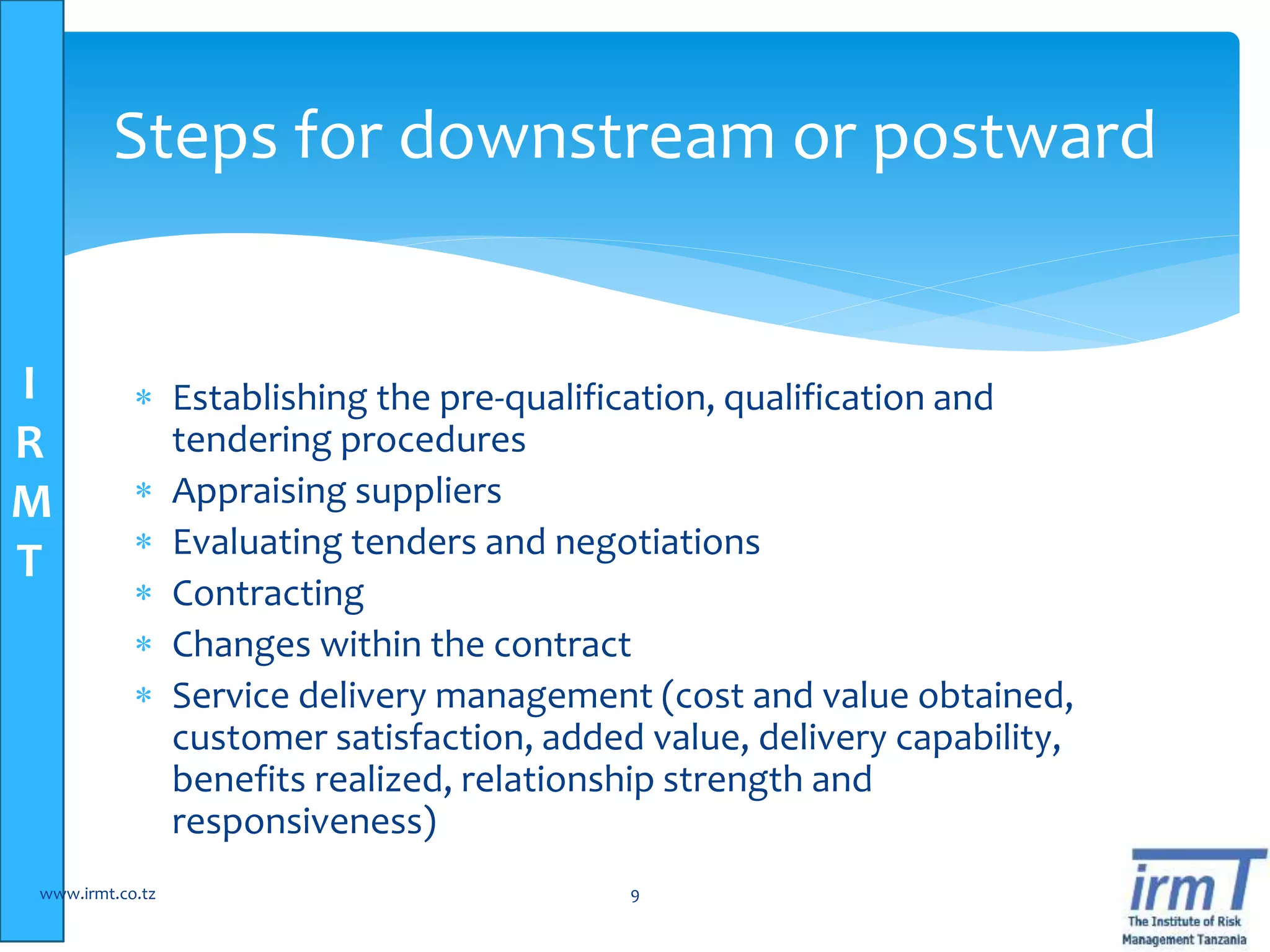 I
R
M
T
 Establishing the pre-qualification, qualification and
tendering procedures
 Appraising suppliers
 Evaluating tenders and negotiations
 Contracting
 Changes within the contract
 Service delivery management (cost and value obtained,
customer satisfaction, added value, delivery capability,
benefits realized, relationship strength and
responsiveness)
www.irmt.co.tz 9
Steps for downstream or postward
 