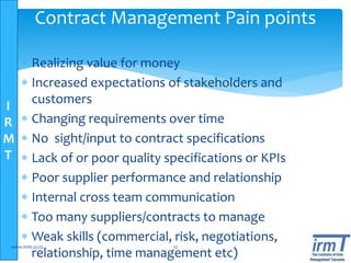 I
R
M
T
 Realizing value for money
 Increased expectations of stakeholders and
customers
 Changing requirements over time
 No sight/input to contract specifications
 Lack of or poor quality specifications or KPIs
 Poor supplier performance and relationship
 Internal cross team communication
 Too many suppliers/contracts to manage
 Weak skills (commercial, risk, negotiations,
relationship, time management etc)
www.irmt.co.tz 12
Contract Management Pain points
 