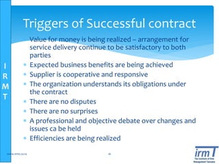 I
R
M
T
 Value for money is being realized – arrangement for
service delivery continue to be satisfactory to both
parties
 Expected business benefits are being achieved
 Supplier is cooperative and responsive
 The organization understands its obligations under
the contract
 There are no disputes
 There are no surprises
 A professional and objective debate over changes and
issues ca be held
 Efficiencies are being realized
www.irmt.co.tz 16
Triggers of Successful contract
 