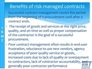 I
R
M
T
Benefits of risk managed contracts
 Successful contract management covers the period
from the beginning of a procurement until after a
contract ends.
 The receipt of goods and services at the right price,
quality, and on time as well as proper compensation
of the contractor is the goal of a successful
procurement.
 Poor contract management often results in end-user
frustration, reluctance to use new vendors, agency
acceptance of poor quality service or goods,
increased costs due to lack of quality or overpayment
to contractors, lack of contractor accountability, and
generally poor contractor performance
 
