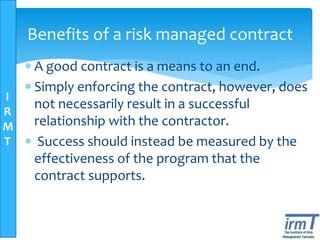 I
R
M
T
Benefits of a risk managed contract
 A good contract is a means to an end.
 Simply enforcing the contract, however, does
not necessarily result in a successful
relationship with the contractor.
 Success should instead be measured by the
effectiveness of the program that the
contract supports.
 