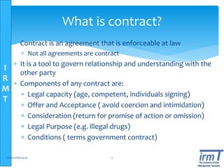 I
R
M
T
 Contract is an agreement that is enforceable at law
 Not all agreements are contract
 It is a tool to govern relationship and understanding with the
other party
 Components of any contract are:
 Legal capacity (age, competent, individuals signing)
 Offer and Acceptance ( avoid coercion and intimidation)
 Consideration (return for promise of action or omission)
 Legal Purpose (e.g. illegal drugs)
 Conditions ( terms government contract)
www.irmt.co.tz 2
What is contract?
 