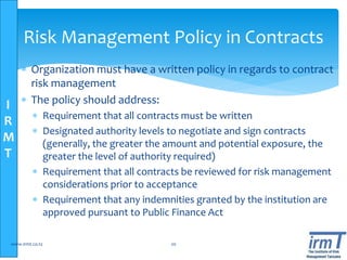 I
R
M
T
 Organization must have a written policy in regards to contract
risk management
 The policy should address:
 Requirement that all contracts must be written
 Designated authority levels to negotiate and sign contracts
(generally, the greater the amount and potential exposure, the
greater the level of authority required)
 Requirement that all contracts be reviewed for risk management
considerations prior to acceptance
 Requirement that any indemnities granted by the institution are
approved pursuant to Public Finance Act
www.irmt.co.tz 20
Risk Management Policy in Contracts
 