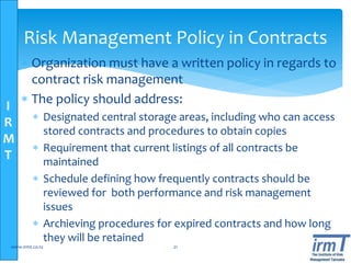 I
R
M
T
 Organization must have a written policy in regards to
contract risk management
 The policy should address:
 Designated central storage areas, including who can access
stored contracts and procedures to obtain copies
 Requirement that current listings of all contracts be
maintained
 Schedule defining how frequently contracts should be
reviewed for both performance and risk management
issues
 Archieving procedures for expired contracts and how long
they will be retained
www.irmt.co.tz 21
Risk Management Policy in Contracts
 
