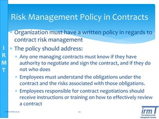 I
R
M
T
 Organization must have a written policy in regards to
contract risk management
 The policy should address:
 Any one managing contracts must know if they have
authority to negotiate and sign the contract, and if they do
not who does
 Employees must understand the obligations under the
contract and the risks associated with those obligations.
 Employees responsible for contract negotiations should
receive instructions or training on how to effectively review
a contract
www.irmt.co.tz 22
Risk Management Policy in Contracts
 